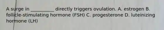 A surge in __________ directly triggers ovulation. A. estrogen B. follicle-stimulating hormone (FSH) C. progesterone D. luteinizing hormone (LH)