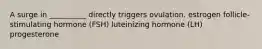 A surge in __________ directly triggers ovulation. estrogen follicle-stimulating hormone (FSH) luteinizing hormone (LH) progesterone