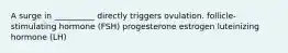 A surge in __________ directly triggers ovulation. follicle-stimulating hormone (FSH) progesterone estrogen luteinizing hormone (LH)