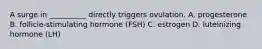 A surge in __________ directly triggers ovulation. A. progesterone B. follicle-stimulating hormone (FSH) C. estrogen D. luteinizing hormone (LH)