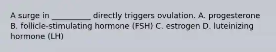 A surge in __________ directly triggers ovulation. A. progesterone B. follicle-stimulating hormone (FSH) C. estrogen D. luteinizing hormone (LH)
