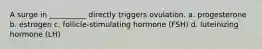 A surge in __________ directly triggers ovulation. a. progesterone b. estrogen c. follicle-stimulating hormone (FSH) d. luteinizing hormone (LH)