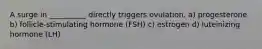 A surge in __________ directly triggers ovulation. a) progesterone b) follicle-stimulating hormone (FSH) c) estrogen d) luteinizing hormone (LH)