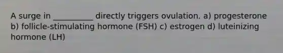 A surge in __________ directly triggers ovulation. a) progesterone b) follicle-stimulating hormone (FSH) c) estrogen d) luteinizing hormone (LH)