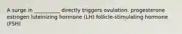 A surge in __________ directly triggers ovulation. progesterone estrogen luteinizing hormone (LH) follicle-stimulating hormone (FSH)