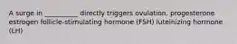 A surge in __________ directly triggers ovulation. progesterone estrogen follicle-stimulating hormone (FSH) luteinizing hormone (LH)