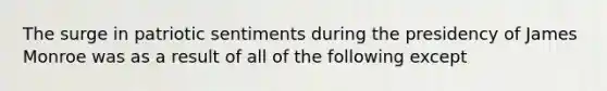 The surge in patriotic sentiments during the presidency of James Monroe was as a result of all of the following except