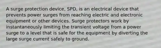 A surge protection device, SPD, is an electrical device that prevents power surges from reaching electric and electronic equipment or other devices. Surge protectors work by instantaneously limiting the transient voltage from a power surge to a level that is safe for the equipment by diverting the large surge current safely to ground.