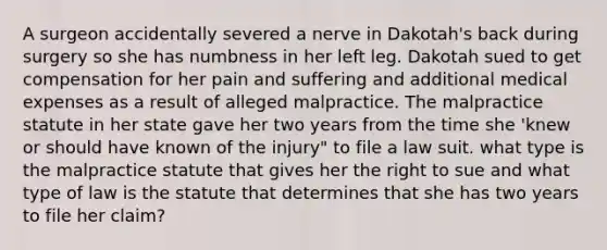 A surgeon accidentally severed a nerve in Dakotah's back during surgery so she has numbness in her left leg. Dakotah sued to get compensation for her pain and suffering and additional medical expenses as a result of alleged malpractice. The malpractice statute in her state gave her two years from the time she 'knew or should have known of the injury" to file a law suit. what type is the malpractice statute that gives her the right to sue and what type of law is the statute that determines that she has two years to file her claim?