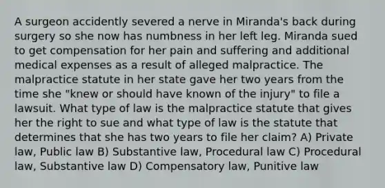 A surgeon accidently severed a nerve in Miranda's back during surgery so she now has numbness in her left leg. Miranda sued to get compensation for her pain and suffering and additional medical expenses as a result of alleged malpractice. The malpractice statute in her state gave her two years from the time she "knew or should have known of the injury" to file a lawsuit. What type of law is the malpractice statute that gives her the right to sue and what type of law is the statute that determines that she has two years to file her claim? A) Private law, Public law B) Substantive law, Procedural law C) Procedural law, Substantive law D) Compensatory law, Punitive law