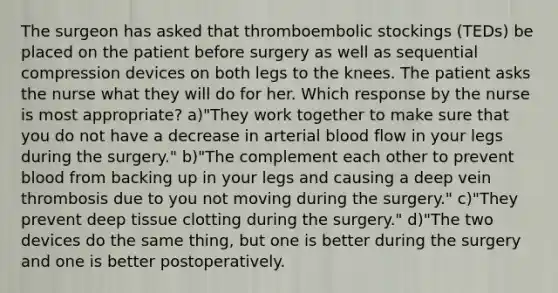 The surgeon has asked that thromboembolic stockings (TEDs) be placed on the patient before surgery as well as sequential compression devices on both legs to the knees. The patient asks the nurse what they will do for her. Which response by the nurse is most appropriate? a)"They work together to make sure that you do not have a decrease in arterial blood flow in your legs during the surgery." b)"The complement each other to prevent blood from backing up in your legs and causing a deep vein thrombosis due to you not moving during the surgery." c)"They prevent deep tissue clotting during the surgery." d)"The two devices do the same thing, but one is better during the surgery and one is better postoperatively.