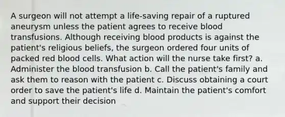 A surgeon will not attempt a life-saving repair of a ruptured aneurysm unless the patient agrees to receive blood transfusions. Although receiving blood products is against the patient's religious beliefs, the surgeon ordered four units of packed red blood cells. What action will the nurse take first? a. Administer the blood transfusion b. Call the patient's family and ask them to reason with the patient c. Discuss obtaining a court order to save the patient's life d. Maintain the patient's comfort and support their decision