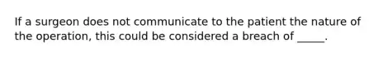 If a surgeon does not communicate to the patient the nature of the operation, this could be considered a breach of _____.