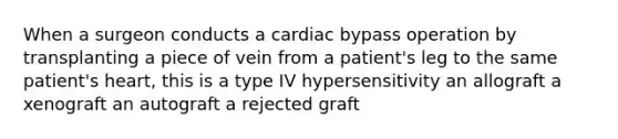 When a surgeon conducts a cardiac bypass operation by transplanting a piece of vein from a patient's leg to the same patient's heart, this is a type IV hypersensitivity an allograft a xenograft an autograft a rejected graft