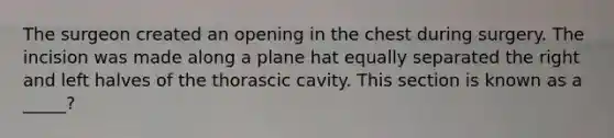 The surgeon created an opening in the chest during surgery. The incision was made along a plane hat equally separated the right and left halves of the thorascic cavity. This section is known as a _____?