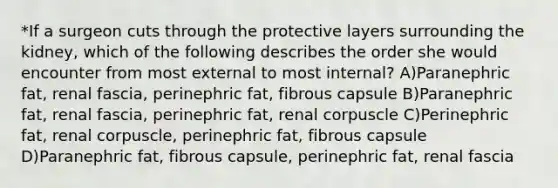 *If a surgeon cuts through the protective layers surrounding the kidney, which of the following describes the order she would encounter from most external to most internal? A)Paranephric fat, renal fascia, perinephric fat, fibrous capsule B)Paranephric fat, renal fascia, perinephric fat, renal corpuscle C)Perinephric fat, renal corpuscle, perinephric fat, fibrous capsule D)Paranephric fat, fibrous capsule, perinephric fat, renal fascia