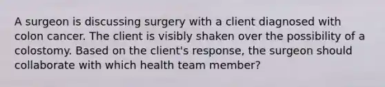 A surgeon is discussing surgery with a client diagnosed with colon cancer. The client is visibly shaken over the possibility of a colostomy. Based on the client's response, the surgeon should collaborate with which health team member?