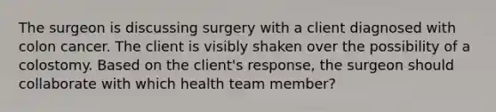 The surgeon is discussing surgery with a client diagnosed with colon cancer. The client is visibly shaken over the possibility of a colostomy. Based on the client's response, the surgeon should collaborate with which health team member?