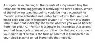 A surgeon is explaining to the parents of a 6-year-old boy the rationale for the suggestion of removing the boy's spleen. Which of the following teaching points would be most accurate? A) "Ferritin is the activated and usable form of iron that your red blood cells can use to transport oxygen." B) "Ferritin is a stored form of iron that indirectly shows me whether you would benefit from iron pills." C) "Ferritin is a protein-iron complex that allows your red blood cells to make use of the iron that you consume in your diet." D) "Ferritin is the form of iron that is transported in your blood plasma to red blood cells that need it."