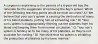 A surgeon is explaining to the parents of a 6-year-old boy the rationale for the suggestion of removing the boy's spleen. Which of the following teaching points would be most accurate? A) "We believe that your son's spleen is causing the destruction of many of his blood platelets, putting him at a bleeding risk." B) "Your son's spleen is inappropriately filtering out the platelets from his blood and keeping them from normal circulation." C) "Your son's spleen is holding on to too many of his platelets, so they're not available for clotting." D) "We think that his spleen is inhibiting the production of platelets by his bone marrow."