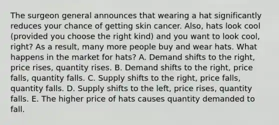 The surgeon general announces that wearing a hat significantly reduces your chance of getting skin cancer. Also, hats look cool (provided you choose the right kind) and you want to look cool, right? As a result, many more people buy and wear hats. What happens in the market for hats? A. Demand shifts to the right, price rises, quantity rises. B. Demand shifts to the right, price falls, quantity falls. C. Supply shifts to the right, price falls, quantity falls. D. Supply shifts to the left, price rises, quantity falls. E. The higher price of hats causes quantity demanded to fall.