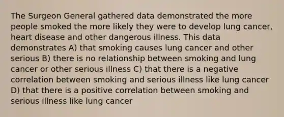 The Surgeon General gathered data demonstrated the more people smoked the more likely they were to develop lung cancer, heart disease and other dangerous illness. This data demonstrates A) that smoking causes lung cancer and other serious B) there is no relationship between smoking and lung cancer or other serious illness C) that there is a negative correlation between smoking and serious illness like lung cancer D) that there is a positive correlation between smoking and serious illness like lung cancer