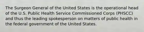 The Surgeon General of the United States is the operational head of the U.S. Public Health Service Commissioned Corps (PHSCC) and thus the leading spokesperson on matters of public health in the federal government of the United States.