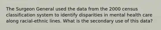 The Surgeon General used the data from the 2000 census classification system to identify disparities in mental health care along racial-ethnic lines. What is the secondary use of this data?