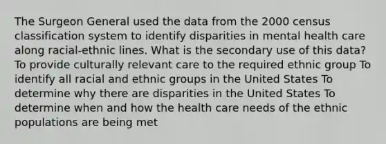 The Surgeon General used the data from the 2000 census classification system to identify disparities in mental health care along racial-ethnic lines. What is the secondary use of this data? To provide culturally relevant care to the required ethnic group To identify all racial and ethnic groups in the United States To determine why there are disparities in the United States To determine when and how the health care needs of the ethnic populations are being met