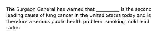 The Surgeon General has warned that __________ is the second leading cause of lung cancer in the United States today and is therefore a serious public health problem. smoking mold lead radon