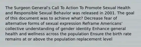 The Surgeon General's Call To Action To Promote Sexual Health and Responsible Sexual Behavior was released in 2001. The goal of this document was to achieve what? Decrease fear of alternative forms of sexual expression Reframe Americans' collective understanding of gender identity Enhance general health and wellness across the population Ensure the birth rate remains at or above the population replacement level