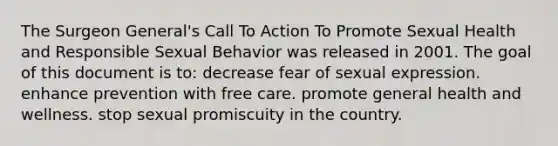 The Surgeon General's Call To Action To Promote Sexual Health and Responsible Sexual Behavior was released in 2001. The goal of this document is to: decrease fear of sexual expression. enhance prevention with free care. promote general health and wellness. stop sexual promiscuity in the country.