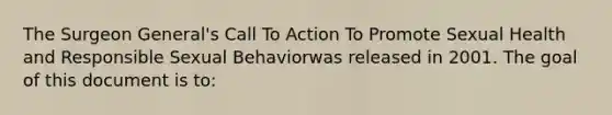 The Surgeon General's Call To Action To Promote Sexual Health and Responsible Sexual Behaviorwas released in 2001. The goal of this document is to: