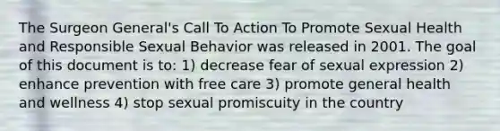 The Surgeon General's Call To Action To Promote Sexual Health and Responsible Sexual Behavior was released in 2001. The goal of this document is to: 1) decrease fear of sexual expression 2) enhance prevention with free care 3) promote general health and wellness 4) stop sexual promiscuity in the country