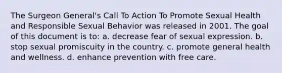 The Surgeon General's Call To Action To Promote Sexual Health and Responsible Sexual Behavior was released in 2001. The goal of this document is to: a. decrease fear of sexual expression. b. stop sexual promiscuity in the country. c. promote general health and wellness. d. enhance prevention with free care.