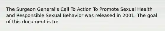 The Surgeon General's Call To Action To Promote Sexual Health and Responsible Sexual Behavior was released in 2001. The goal of this document is to: