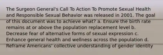 The Surgeon General's Call To Action To Promote Sexual Health and Responsible Sexual Behavior was released in 2001. The goal of this document was to achieve what? a. Ensure the birth rate remains at or above the population replacement level b. Decrease fear of alternative forms of sexual expression c. Enhance general health and wellness across the population d. Reframe Americans' collective understanding of gender identity