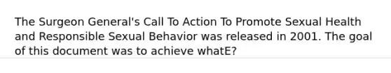 The Surgeon General's Call To Action To Promote Sexual Health and Responsible Sexual Behavior was released in 2001. The goal of this document was to achieve whatE?