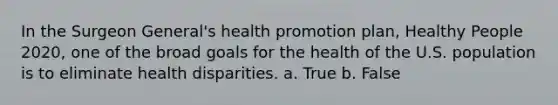 In the Surgeon General's health promotion plan, Healthy People 2020, one of the broad goals for the health of the U.S. population is to eliminate health disparities. a. True b. False