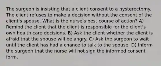 The surgeon is insisting that a client consent to a hysterectomy. The client refuses to make a decision without the consent of the client's spouse. What is the nurse's best course of action? A) Remind the client that the client is responsible for the client's own health care decisions. B) Ask the client whether the client is afraid that the spouse will be angry. C) Ask the surgeon to wait until the client has had a chance to talk to the spouse. D) Inform the surgeon that the nurse will not sign the informed consent form.