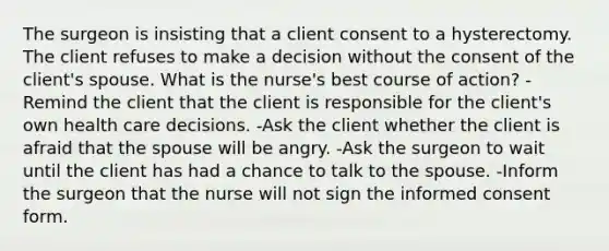 The surgeon is insisting that a client consent to a hysterectomy. The client refuses to make a decision without the consent of the client's spouse. What is the nurse's best course of action? -Remind the client that the client is responsible for the client's own health care decisions. -Ask the client whether the client is afraid that the spouse will be angry. -Ask the surgeon to wait until the client has had a chance to talk to the spouse. -Inform the surgeon that the nurse will not sign the informed consent form.