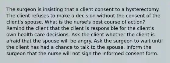 The surgeon is insisting that a client consent to a hysterectomy. The client refuses to make a decision without the consent of the client's spouse. What is the nurse's best course of action? Remind the client that the client is responsible for the client's own health care decisions. Ask the client whether the client is afraid that the spouse will be angry. Ask the surgeon to wait until the client has had a chance to talk to the spouse. Inform the surgeon that the nurse will not sign the informed consent form.