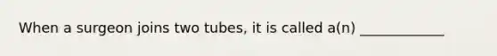 When a surgeon joins two tubes, it is called a(n) ____________