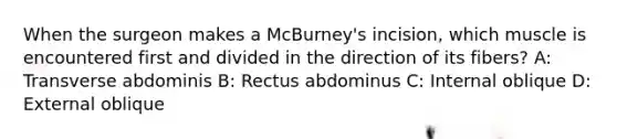 When the surgeon makes a McBurney's incision, which muscle is encountered first and divided in the direction of its fibers? A: Transverse abdominis B: Rectus abdominus C: Internal oblique D: External oblique