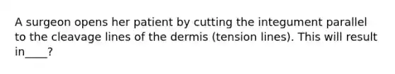 A surgeon opens her patient by cutting the integument parallel to the cleavage lines of the dermis (tension lines). This will result in____?