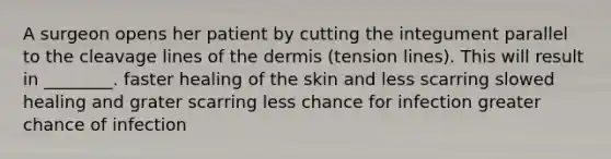 A surgeon opens her patient by cutting the integument parallel to the cleavage lines of <a href='https://www.questionai.com/knowledge/kEsXbG6AwS-the-dermis' class='anchor-knowledge'>the dermis</a> (tension lines). This will result in ________. faster healing of the skin and less scarring slowed healing and grater scarring less chance for infection greater chance of infection