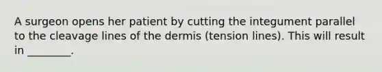 A surgeon opens her patient by cutting the integument parallel to the cleavage lines of <a href='https://www.questionai.com/knowledge/kEsXbG6AwS-the-dermis' class='anchor-knowledge'>the dermis</a> (tension lines). This will result in ________.