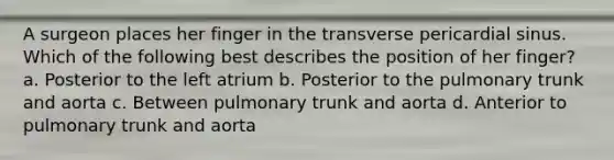 A surgeon places her finger in the transverse pericardial sinus. Which of the following best describes the position of her finger? a. Posterior to the left atrium b. Posterior to the pulmonary trunk and aorta c. Between pulmonary trunk and aorta d. Anterior to pulmonary trunk and aorta