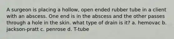 A surgeon is placing a hollow, open ended rubber tube in a client with an abscess. One end is in the abscess and the other passes through a hole in the skin. what type of drain is it? a. hemovac b. jackson-pratt c. penrose d. T-tube