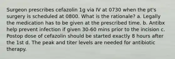 Surgeon prescribes cefazolin 1g via IV at 0730 when the pt's surgery is scheduled at 0800. What is the rationale? a. Legally the medication has to be given at the prescribed time. b. Antibx help prevent infection if given 30-60 mins prior to the incision c. Postop dose of cefazolin should be started exactly 8 hours after the 1st d. The peak and titer levels are needed for antibiotic therapy.